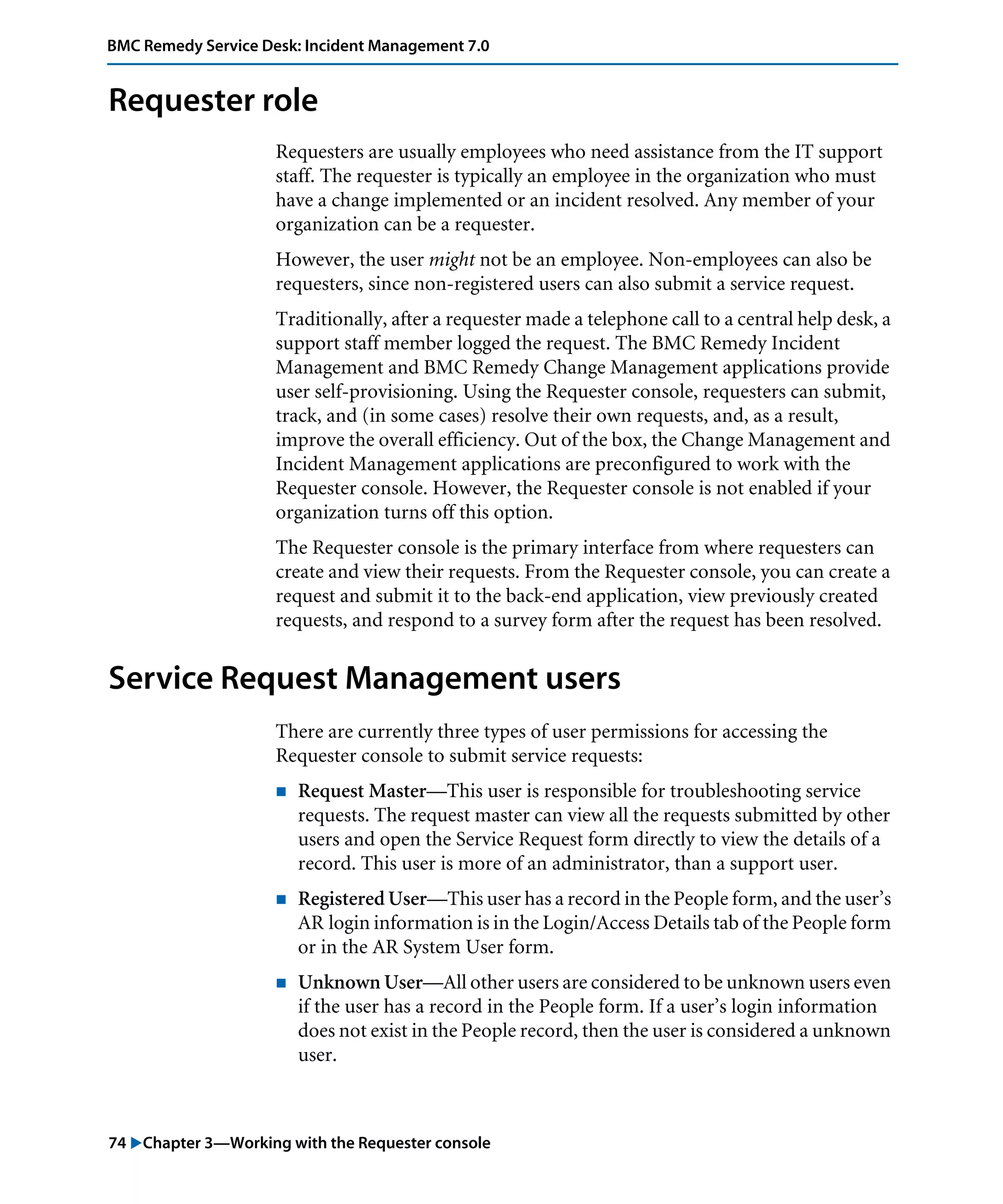 74 "Chapter 3—Working with the Requester console
BMC Remedy Service Desk: Incident Management 7.0
Requester role
Requesters are usually employees who need assistance from the IT support
staff. The requester is typically an employee in the organization who must
have a change implemented or an incident resolved. Any member of your
organization can be a requester.
However, the user might not be an employee. Non-employees can also be
requesters, since non-registered users can also submit a service request.
Traditionally, after a requester made a telephone call to a central help desk, a
support staff member logged the request. The BMC Remedy Incident
Management and BMC Remedy Change Management applications provide
user self-provisioning. Using the Requester console, requesters can submit,
track, and (in some cases) resolve their own requests, and, as a result,
improve the overall efficiency. Out of the box, the Change Management and
Incident Management applications are preconfigured to work with the
Requester console. However, the Requester console is not enabled if your
organization turns off this option.
The Requester console is the primary interface from where requesters can
create and view their requests. From the Requester console, you can create a
request and submit it to the back-end application, view previously created
requests, and respond to a survey form after the request has been resolved.
Service Request Management users
There are currently three types of user permissions for accessing the
Requester console to submit service requests:
! Request Master—This user is responsible for troubleshooting service
requests. The request master can view all the requests submitted by other
users and open the Service Request form directly to view the details of a
record. This user is more of an administrator, than a support user.
! Registered User—This user has a record in the People form, and the user’s
AR login information is in the Login/Access Details tab of the People form
or in the AR System User form.
! Unknown User—All other users are considered to be unknown users even
if the user has a record in the People form. If a user’s login information
does not exist in the People record, then the user is considered a unknown
user.
 