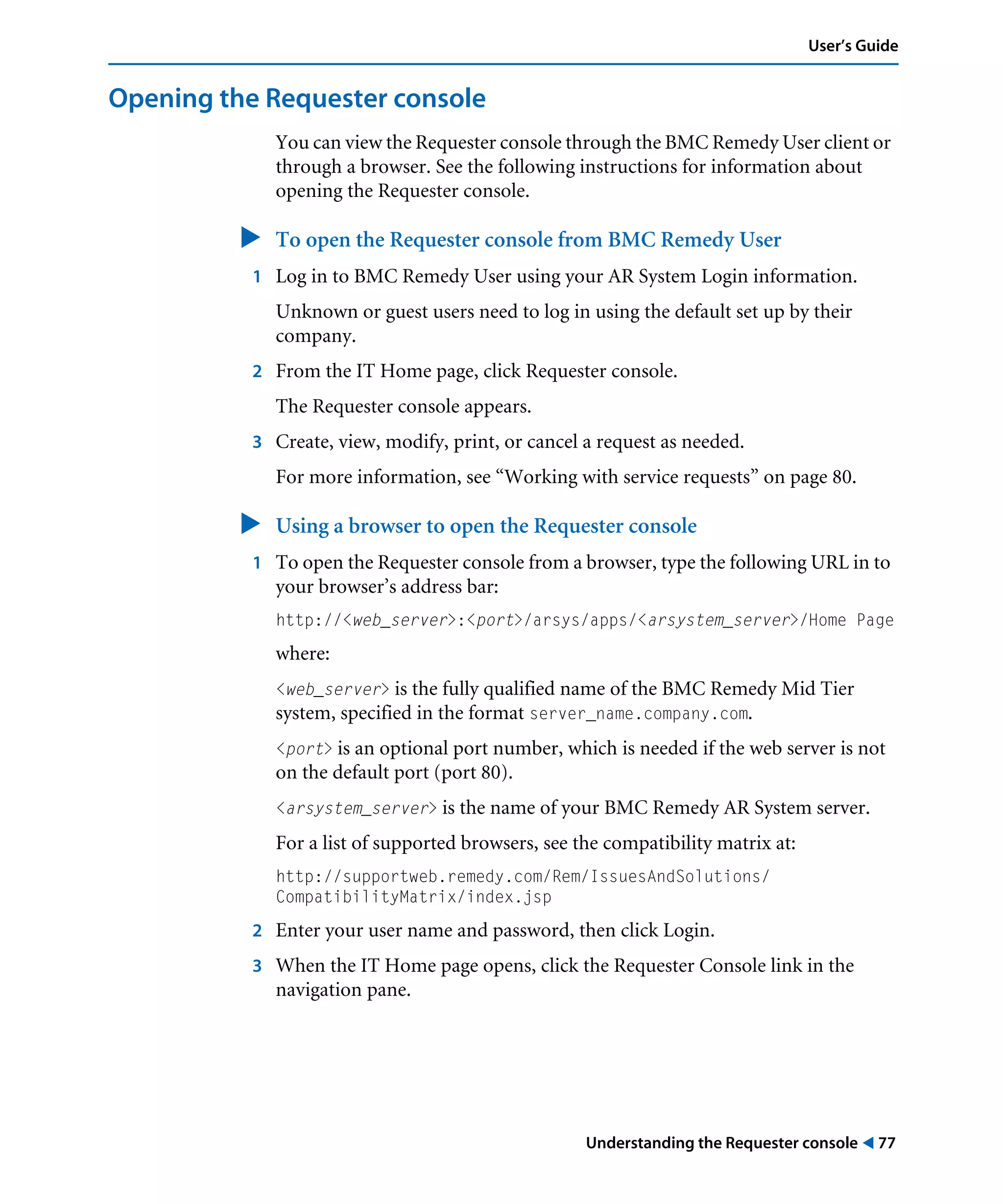 Understanding the Requester console ! 77
User’s Guide
Opening the Requester console
You can view the Requester console through the BMC Remedy User client or
through a browser. See the following instructions for information about
opening the Requester console.
" To open the Requester console from BMC Remedy User
1 Log in to BMC Remedy User using your AR System Login information.
Unknown or guest users need to log in using the default set up by their
company.
2 From the IT Home page, click Requester console.
The Requester console appears.
3 Create, view, modify, print, or cancel a request as needed.
For more information, see “Working with service requests” on page 80.
" Using a browser to open the Requester console
1 To open the Requester console from a browser, type the following URL in to
your browser’s address bar:
http://<web_server>:<port>/arsys/apps/<arsystem_server>/Home Page
where:
<web_server> is the fully qualified name of the BMC Remedy Mid Tier
system, specified in the format server_name.company.com.
<port> is an optional port number, which is needed if the web server is not
on the default port (port 80).
<arsystem_server> is the name of your BMC Remedy AR System server.
For a list of supported browsers, see the compatibility matrix at:
http://supportweb.remedy.com/Rem/IssuesAndSolutions/
CompatibilityMatrix/index.jsp
2 Enter your user name and password, then click Login.
3 When the IT Home page opens, click the Requester Console link in the
navigation pane.
 