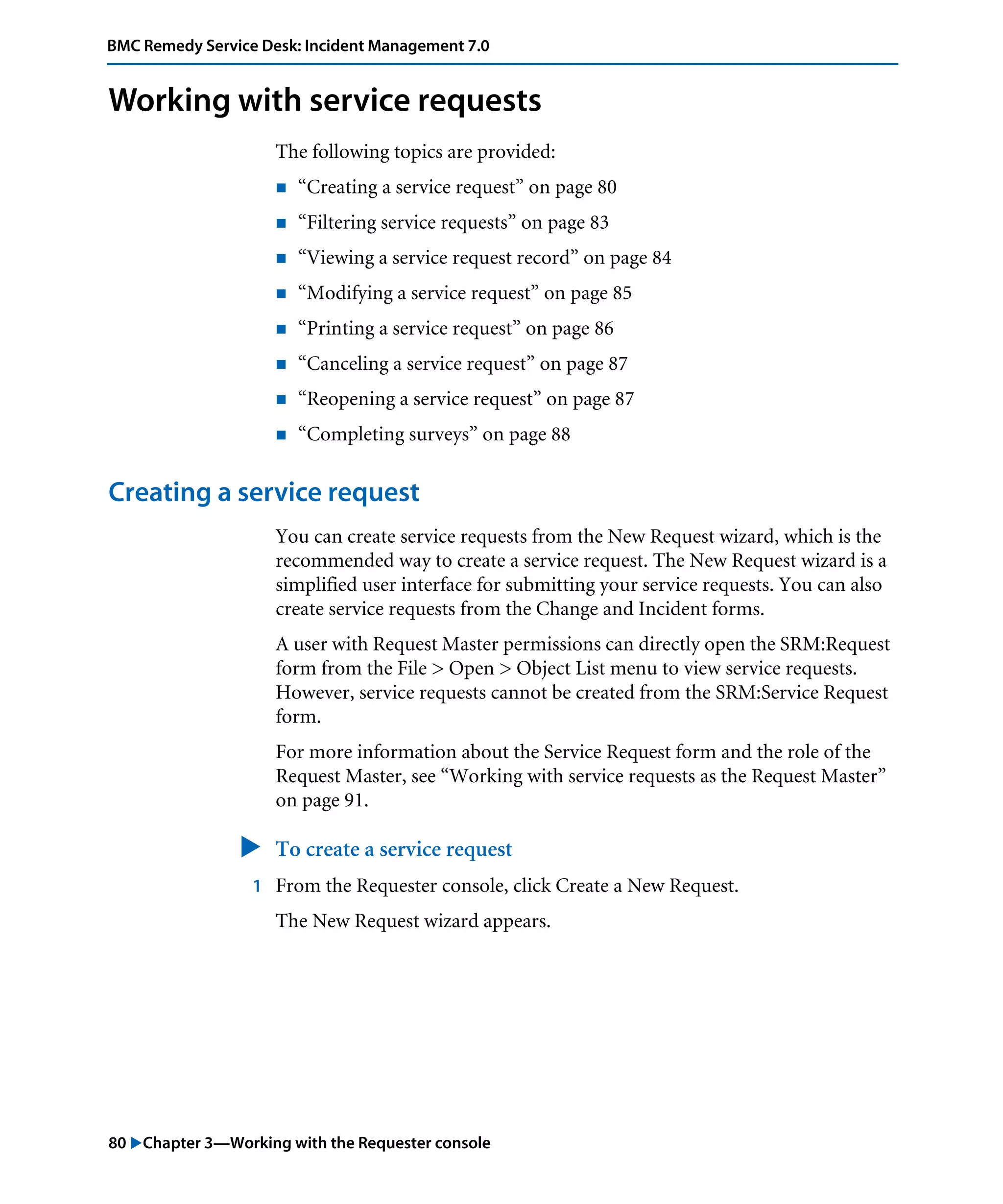 80 "Chapter 3—Working with the Requester console
BMC Remedy Service Desk: Incident Management 7.0
Working with service requests
The following topics are provided:
! “Creating a service request” on page 80
! “Filtering service requests” on page 83
! “Viewing a service request record” on page 84
! “Modifying a service request” on page 85
! “Printing a service request” on page 86
! “Canceling a service request” on page 87
! “Reopening a service request” on page 87
! “Completing surveys” on page 88
Creating a service request
You can create service requests from the New Request wizard, which is the
recommended way to create a service request. The New Request wizard is a
simplified user interface for submitting your service requests. You can also
create service requests from the Change and Incident forms.
A user with Request Master permissions can directly open the SRM:Request
form from the File > Open > Object List menu to view service requests.
However, service requests cannot be created from the SRM:Service Request
form.
For more information about the Service Request form and the role of the
Request Master, see “Working with service requests as the Request Master”
on page 91.
" To create a service request
1 From the Requester console, click Create a New Request.
The New Request wizard appears.
 