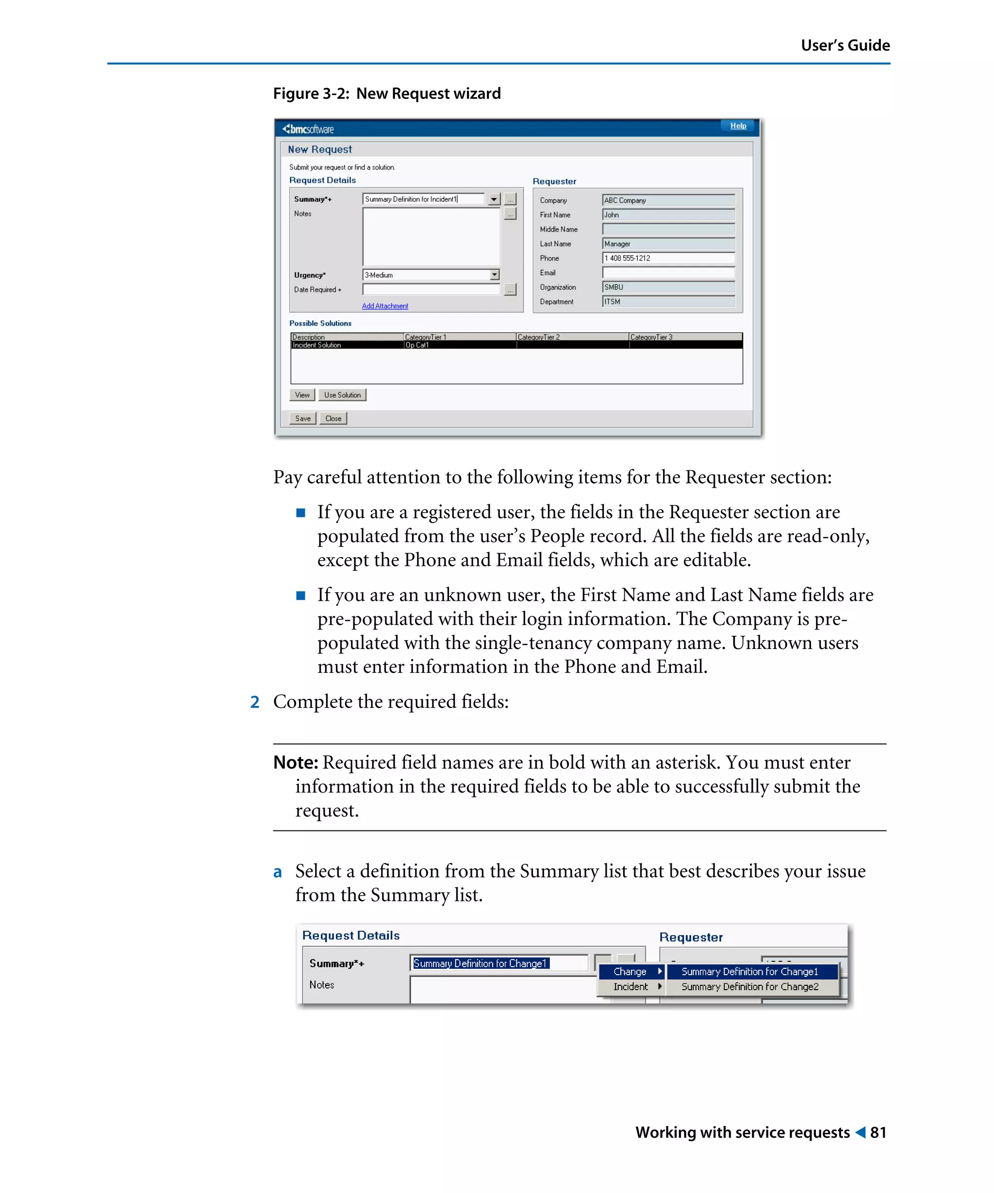 Working with service requests ! 81
User’s Guide
Figure 3-2: New Request wizard
Pay careful attention to the following items for the Requester section:
! If you are a registered user, the fields in the Requester section are
populated from the user’s People record. All the fields are read-only,
except the Phone and Email fields, which are editable.
! If you are an unknown user, the First Name and Last Name fields are
pre-populated with their login information. The Company is pre-
populated with the single-tenancy company name. Unknown users
must enter information in the Phone and Email.
2 Complete the required fields:
Note: Required field names are in bold with an asterisk. You must enter
information in the required fields to be able to successfully submit the
request.
a Select a definition from the Summary list that best describes your issue
from the Summary list.
 