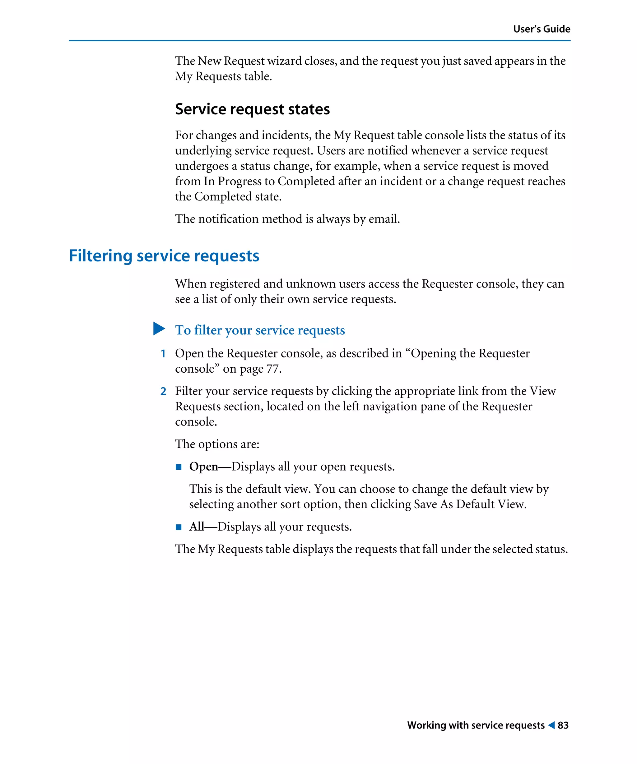 Working with service requests ! 83
User’s Guide
The New Request wizard closes, and the request you just saved appears in the
My Requests table.
Service request states
For changes and incidents, the My Request table console lists the status of its
underlying service request. Users are notified whenever a service request
undergoes a status change, for example, when a service request is moved
from In Progress to Completed after an incident or a change request reaches
the Completed state.
The notification method is always by email.
Filtering service requests
When registered and unknown users access the Requester console, they can
see a list of only their own service requests.
" To filter your service requests
1 Open the Requester console, as described in “Opening the Requester
console” on page 77.
2 Filter your service requests by clicking the appropriate link from the View
Requests section, located on the left navigation pane of the Requester
console.
The options are:
! Open—Displays all your open requests.
This is the default view. You can choose to change the default view by
selecting another sort option, then clicking Save As Default View.
! All—Displays all your requests.
The My Requests table displays the requests that fall under the selected status.
 
