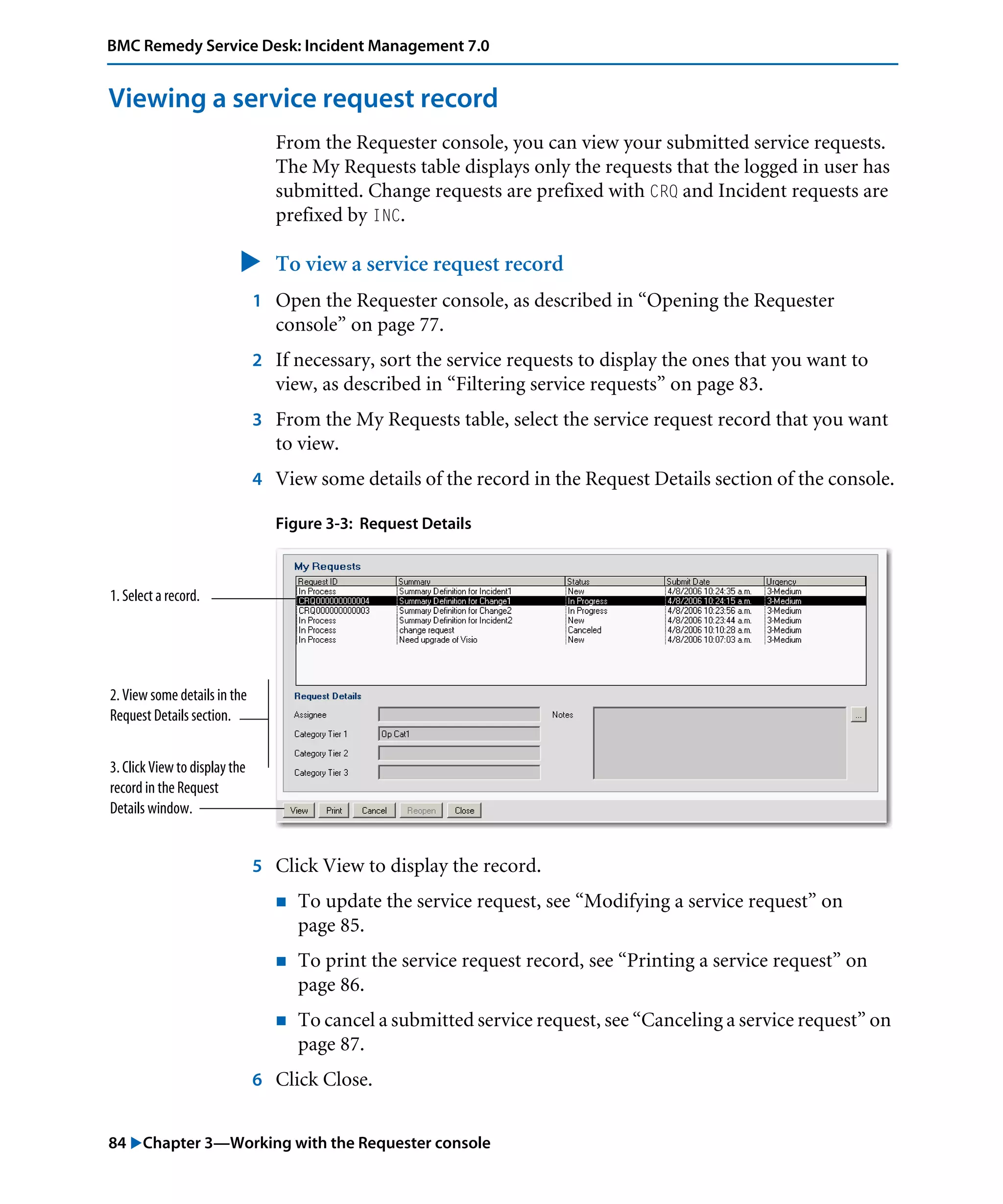 84 "Chapter 3—Working with the Requester console
BMC Remedy Service Desk: Incident Management 7.0
Viewing a service request record
From the Requester console, you can view your submitted service requests.
The My Requests table displays only the requests that the logged in user has
submitted. Change requests are prefixed with CRQ and Incident requests are
prefixed by INC.
" To view a service request record
1 Open the Requester console, as described in “Opening the Requester
console” on page 77.
2 If necessary, sort the service requests to display the ones that you want to
view, as described in “Filtering service requests” on page 83.
3 From the My Requests table, select the service request record that you want
to view.
4 View some details of the record in the Request Details section of the console.
Figure 3-3: Request Details
5 Click View to display the record.
! To update the service request, see “Modifying a service request” on
page 85.
! To print the service request record, see “Printing a service request” on
page 86.
! To cancel a submitted service request, see “Canceling a service request” on
page 87.
6 Click Close.
1. Select a record.
2. View some details in the
Request Details section.
3. Click View to display the
record in the Request
Details window.
 