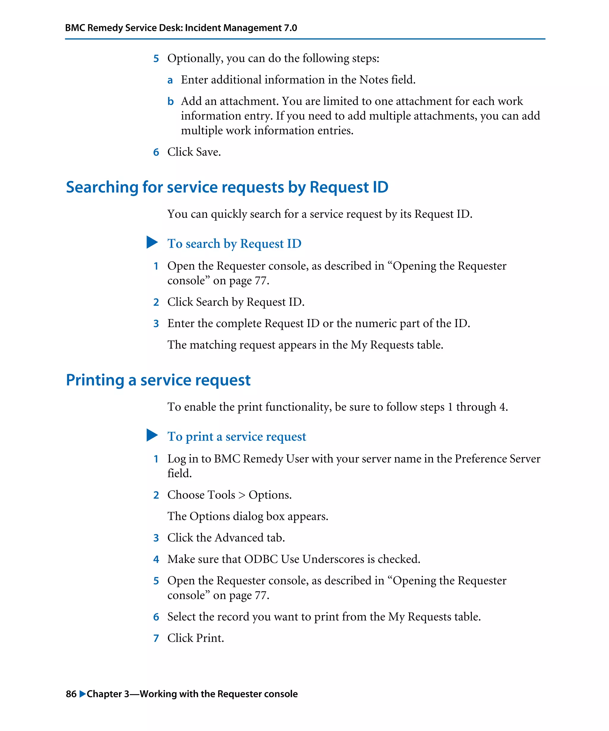 86 "Chapter 3—Working with the Requester console
BMC Remedy Service Desk: Incident Management 7.0
5 Optionally, you can do the following steps:
a Enter additional information in the Notes field.
b Add an attachment. You are limited to one attachment for each work
information entry. If you need to add multiple attachments, you can add
multiple work information entries.
6 Click Save.
Searching for service requests by Request ID
You can quickly search for a service request by its Request ID.
" To search by Request ID
1 Open the Requester console, as described in “Opening the Requester
console” on page 77.
2 Click Search by Request ID.
3 Enter the complete Request ID or the numeric part of the ID.
The matching request appears in the My Requests table.
Printing a service request
To enable the print functionality, be sure to follow steps 1 through 4.
" To print a service request
1 Log in to BMC Remedy User with your server name in the Preference Server
field.
2 Choose Tools > Options.
The Options dialog box appears.
3 Click the Advanced tab.
4 Make sure that ODBC Use Underscores is checked.
5 Open the Requester console, as described in “Opening the Requester
console” on page 77.
6 Select the record you want to print from the My Requests table.
7 Click Print.
 
