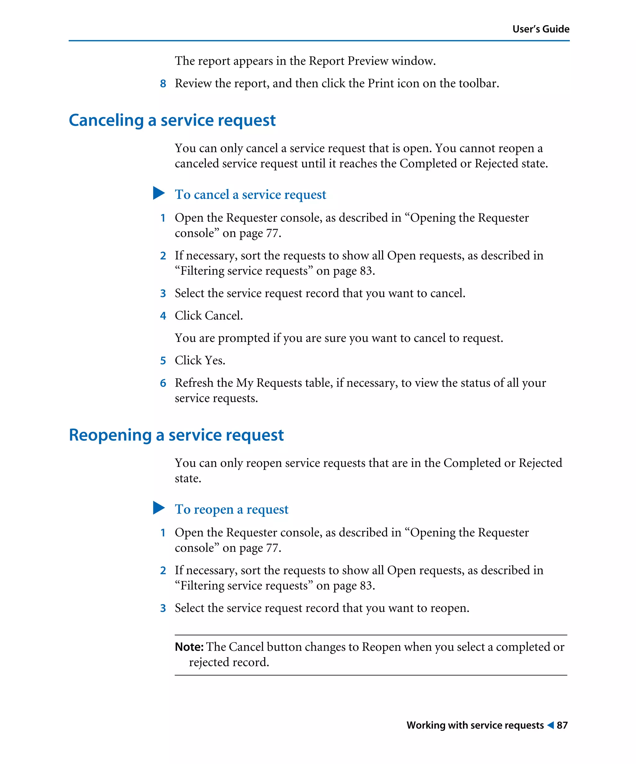 Working with service requests ! 87
User’s Guide
The report appears in the Report Preview window.
8 Review the report, and then click the Print icon on the toolbar.
Canceling a service request
You can only cancel a service request that is open. You cannot reopen a
canceled service request until it reaches the Completed or Rejected state.
" To cancel a service request
1 Open the Requester console, as described in “Opening the Requester
console” on page 77.
2 If necessary, sort the requests to show all Open requests, as described in
“Filtering service requests” on page 83.
3 Select the service request record that you want to cancel.
4 Click Cancel.
You are prompted if you are sure you want to cancel to request.
5 Click Yes.
6 Refresh the My Requests table, if necessary, to view the status of all your
service requests.
Reopening a service request
You can only reopen service requests that are in the Completed or Rejected
state.
" To reopen a request
1 Open the Requester console, as described in “Opening the Requester
console” on page 77.
2 If necessary, sort the requests to show all Open requests, as described in
“Filtering service requests” on page 83.
3 Select the service request record that you want to reopen.
Note: The Cancel button changes to Reopen when you select a completed or
rejected record.
 
