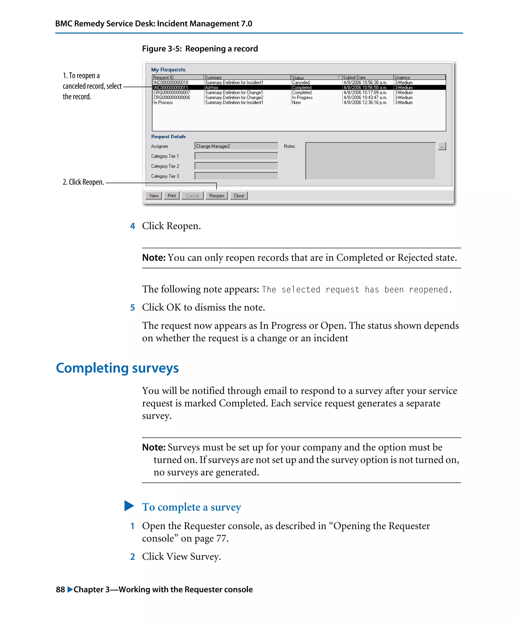 88 "Chapter 3—Working with the Requester console
BMC Remedy Service Desk: Incident Management 7.0
Figure 3-5: Reopening a record
4 Click Reopen.
Note: You can only reopen records that are in Completed or Rejected state.
The following note appears: The selected request has been reopened.
5 Click OK to dismiss the note.
The request now appears as In Progress or Open. The status shown depends
on whether the request is a change or an incident
Completing surveys
You will be notified through email to respond to a survey after your service
request is marked Completed. Each service request generates a separate
survey.
Note: Surveys must be set up for your company and the option must be
turned on. If surveys are not set up and the survey option is not turned on,
no surveys are generated.
" To complete a survey
1 Open the Requester console, as described in “Opening the Requester
console” on page 77.
2 Click View Survey.
1. To reopen a
canceledrecord,select
the record.
2. Click Reopen.
 