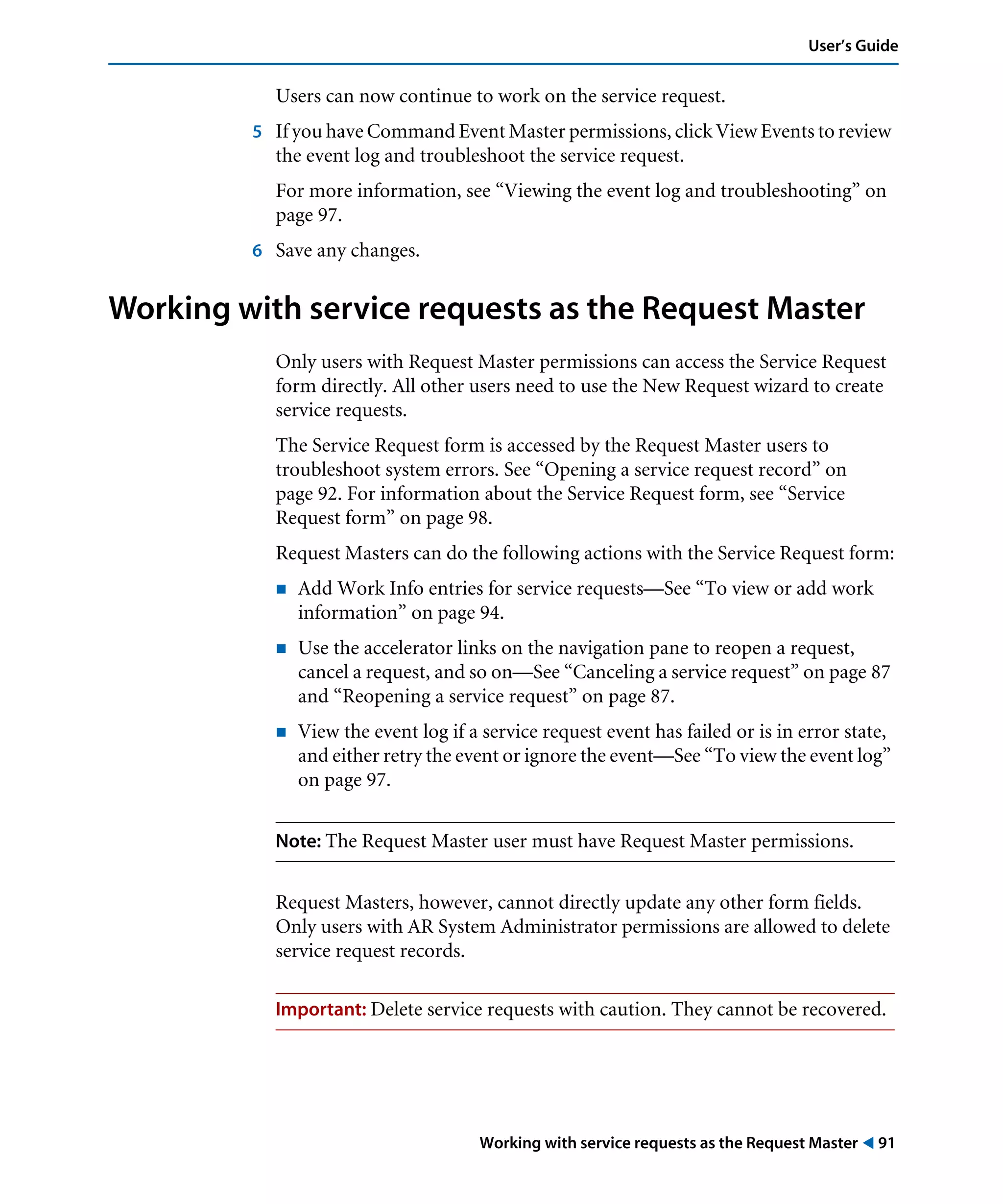 Working with service requests as the Request Master ! 91
User’s Guide
Users can now continue to work on the service request.
5 If you have Command Event Master permissions, click View Events to review
the event log and troubleshoot the service request.
For more information, see “Viewing the event log and troubleshooting” on
page 97.
6 Save any changes.
Working with service requests as the Request Master
Only users with Request Master permissions can access the Service Request
form directly. All other users need to use the New Request wizard to create
service requests.
The Service Request form is accessed by the Request Master users to
troubleshoot system errors. See “Opening a service request record” on
page 92. For information about the Service Request form, see “Service
Request form” on page 98.
Request Masters can do the following actions with the Service Request form:
! Add Work Info entries for service requests—See “To view or add work
information” on page 94.
! Use the accelerator links on the navigation pane to reopen a request,
cancel a request, and so on—See “Canceling a service request” on page 87
and “Reopening a service request” on page 87.
! View the event log if a service request event has failed or is in error state,
and either retry the event or ignore the event—See “To view the event log”
on page 97.
Note: The Request Master user must have Request Master permissions.
Request Masters, however, cannot directly update any other form fields.
Only users with AR System Administrator permissions are allowed to delete
service request records.
Important: Delete service requests with caution. They cannot be recovered.
 
