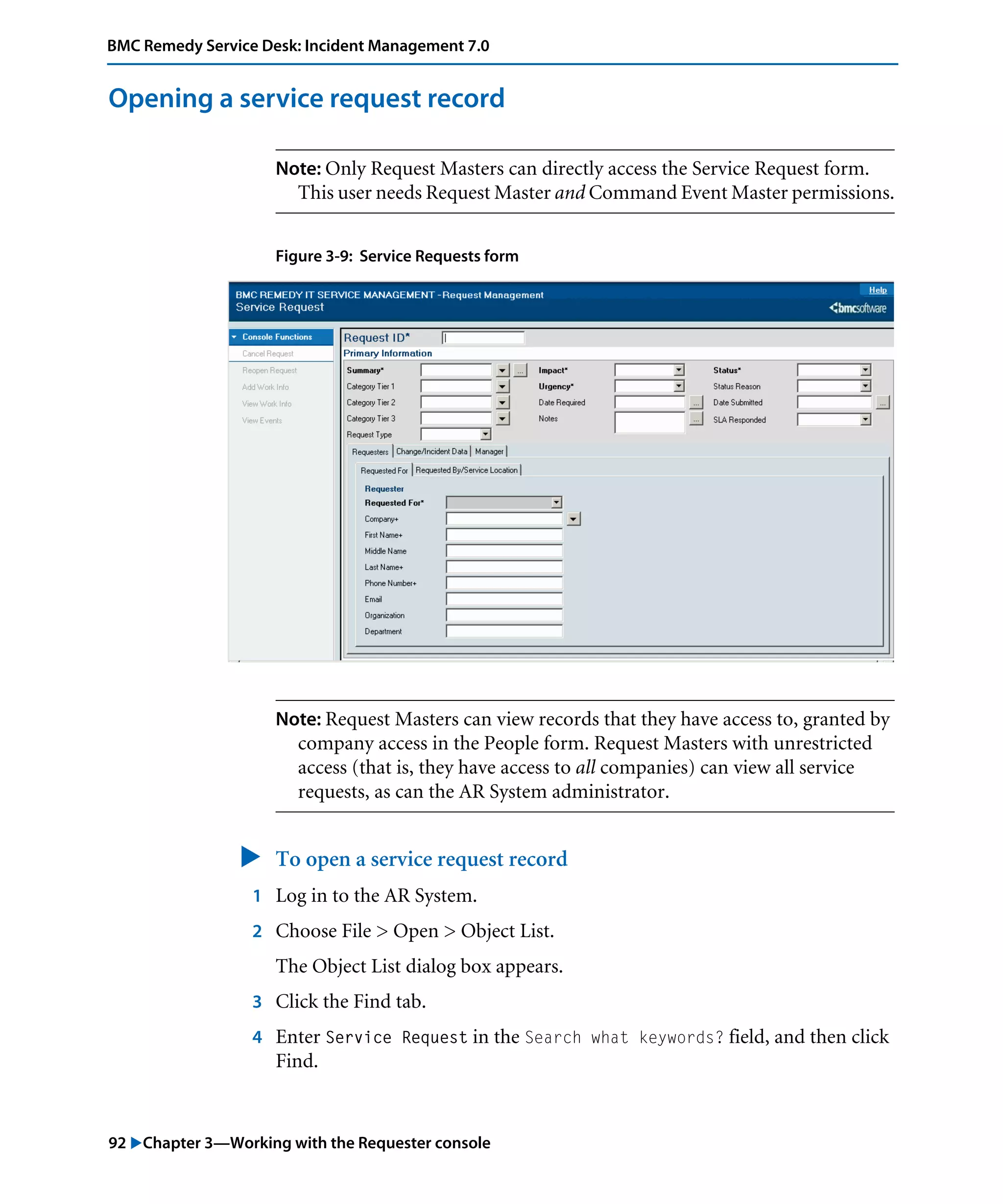 92 "Chapter 3—Working with the Requester console
BMC Remedy Service Desk: Incident Management 7.0
Opening a service request record
Note: Only Request Masters can directly access the Service Request form.
This user needs Request Master and Command Event Master permissions.
Figure 3-9: Service Requests form
Note: Request Masters can view records that they have access to, granted by
company access in the People form. Request Masters with unrestricted
access (that is, they have access to all companies) can view all service
requests, as can the AR System administrator.
" To open a service request record
1 Log in to the AR System.
2 Choose File > Open > Object List.
The Object List dialog box appears.
3 Click the Find tab.
4 Enter Service Request in the Search what keywords? field, and then click
Find.
 