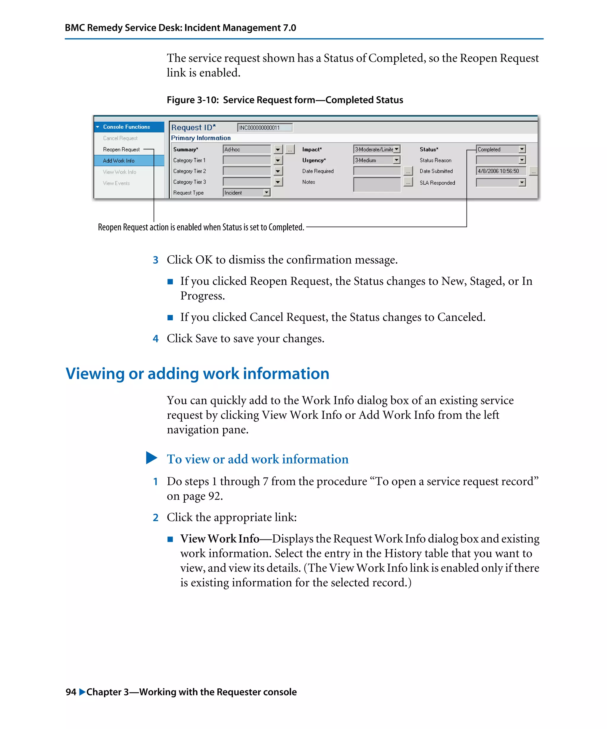94 "Chapter 3—Working with the Requester console
BMC Remedy Service Desk: Incident Management 7.0
The service request shown has a Status of Completed, so the Reopen Request
link is enabled.
Figure 3-10: Service Request form—Completed Status
3 Click OK to dismiss the confirmation message.
! If you clicked Reopen Request, the Status changes to New, Staged, or In
Progress.
! If you clicked Cancel Request, the Status changes to Canceled.
4 Click Save to save your changes.
Viewing or adding work information
You can quickly add to the Work Info dialog box of an existing service
request by clicking View Work Info or Add Work Info from the left
navigation pane.
" To view or add work information
1 Do steps 1 through 7 from the procedure “To open a service request record”
on page 92.
2 Click the appropriate link:
! View Work Info—Displays the Request Work Info dialog box and existing
work information. Select the entry in the History table that you want to
view, and view its details. (The View Work Info link is enabled only if there
is existing information for the selected record.)
Reopen Request action is enabled when Status is set to Completed.
 
