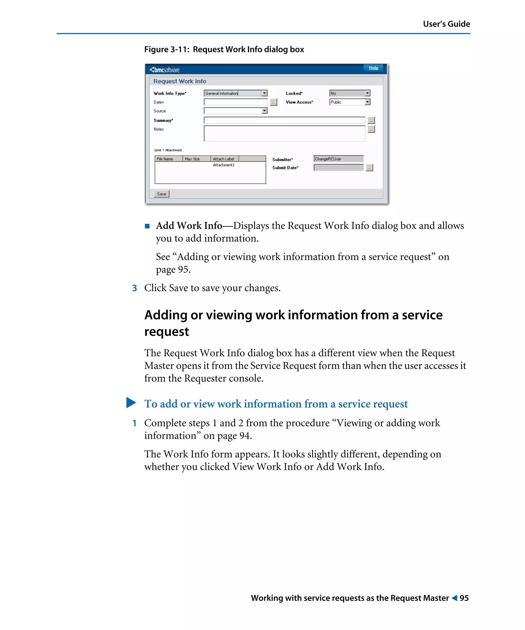 Working with service requests as the Request Master ! 95
User’s Guide
Figure 3-11: Request Work Info dialog box
! Add Work Info—Displays the Request Work Info dialog box and allows
you to add information.
See “Adding or viewing work information from a service request” on
page 95.
3 Click Save to save your changes.
Adding or viewing work information from a service
request
The Request Work Info dialog box has a different view when the Request
Master opens it from the Service Request form than when the user accesses it
from the Requester console.
" To add or view work information from a service request
1 Complete steps 1 and 2 from the procedure “Viewing or adding work
information” on page 94.
The Work Info form appears. It looks slightly different, depending on
whether you clicked View Work Info or Add Work Info.
 