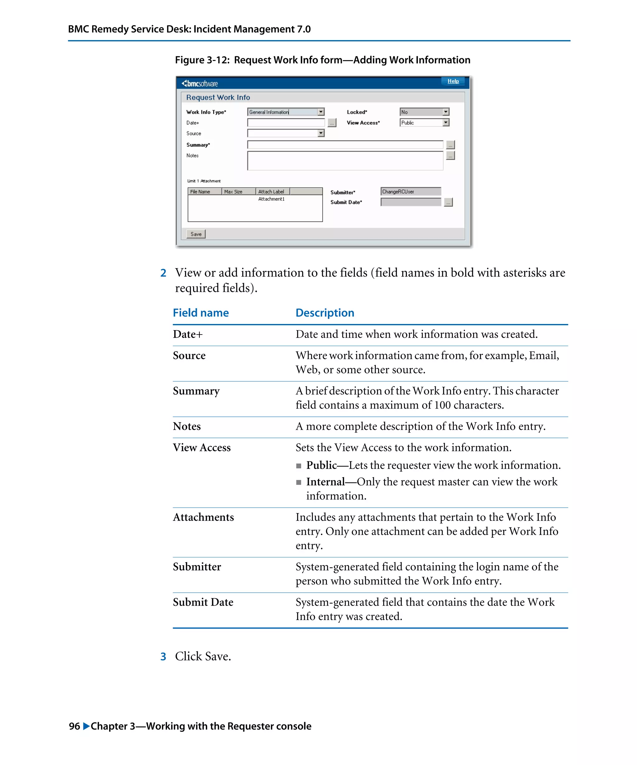 96 "Chapter 3—Working with the Requester console
BMC Remedy Service Desk: Incident Management 7.0
Figure 3-12: Request Work Info form—Adding Work Information
2 View or add information to the fields (field names in bold with asterisks are
required fields).
3 Click Save.
Field name Description
Date+ Date and time when work information was created.
Source Where work information came from, for example, Email,
Web, or some other source.
Summary A brief description of the Work Info entry. This character
field contains a maximum of 100 characters.
Notes A more complete description of the Work Info entry.
View Access Sets the View Access to the work information.
! Public—Lets the requester view the work information.
! Internal—Only the request master can view the work
information.
Attachments Includes any attachments that pertain to the Work Info
entry. Only one attachment can be added per Work Info
entry.
Submitter System-generated field containing the login name of the
person who submitted the Work Info entry.
Submit Date System-generated field that contains the date the Work
Info entry was created.
 