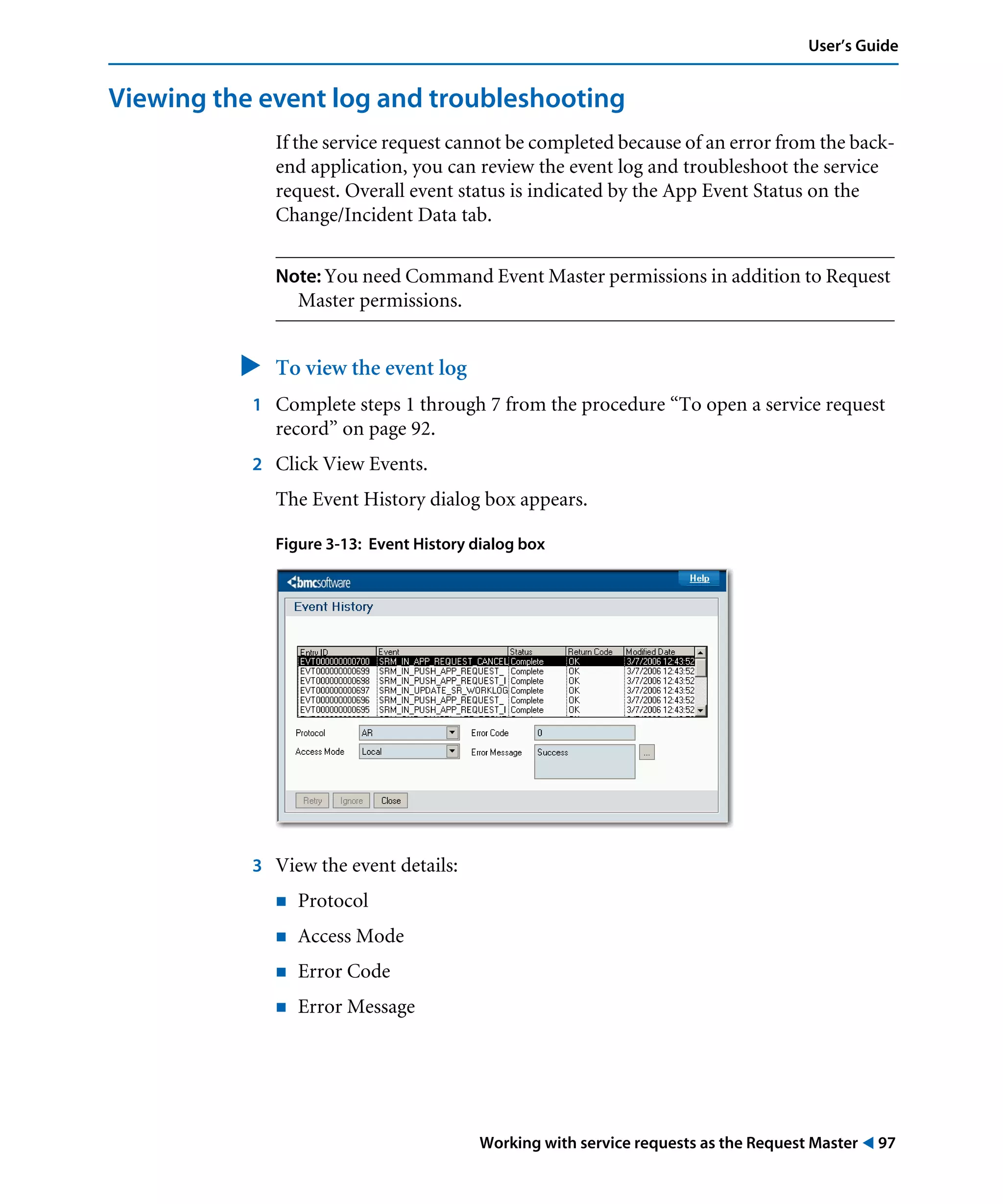 Working with service requests as the Request Master ! 97
User’s Guide
Viewing the event log and troubleshooting
If the service request cannot be completed because of an error from the back-
end application, you can review the event log and troubleshoot the service
request. Overall event status is indicated by the App Event Status on the
Change/Incident Data tab.
Note: You need Command Event Master permissions in addition to Request
Master permissions.
" To view the event log
1 Complete steps 1 through 7 from the procedure “To open a service request
record” on page 92.
2 Click View Events.
The Event History dialog box appears.
Figure 3-13: Event History dialog box
3 View the event details:
! Protocol
! Access Mode
! Error Code
! Error Message
 