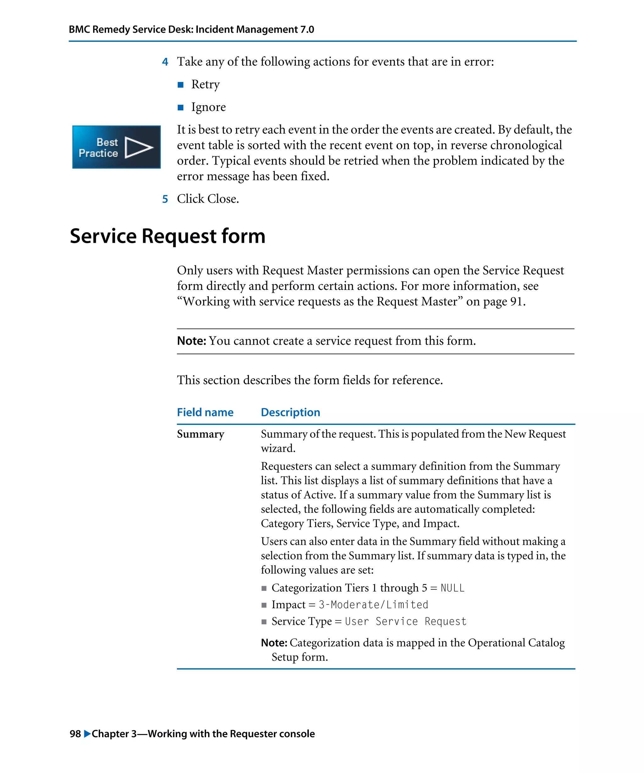 98 "Chapter 3—Working with the Requester console
BMC Remedy Service Desk: Incident Management 7.0
4 Take any of the following actions for events that are in error:
! Retry
! Ignore
It is best to retry each event in the order the events are created. By default, the
event table is sorted with the recent event on top, in reverse chronological
order. Typical events should be retried when the problem indicated by the
error message has been fixed.
5 Click Close.
Service Request form
Only users with Request Master permissions can open the Service Request
form directly and perform certain actions. For more information, see
“Working with service requests as the Request Master” on page 91.
Note: You cannot create a service request from this form.
This section describes the form fields for reference.
Field name Description
Summary Summary of the request. This is populated from the New Request
wizard.
Requesters can select a summary definition from the Summary
list. This list displays a list of summary definitions that have a
status of Active. If a summary value from the Summary list is
selected, the following fields are automatically completed:
Category Tiers, Service Type, and Impact.
Users can also enter data in the Summary field without making a
selection from the Summary list. If summary data is typed in, the
following values are set:
! Categorization Tiers 1 through 5 = NULL
! Impact = 3-Moderate/Limited
! Service Type = User Service Request
Note: Categorization data is mapped in the Operational Catalog
Setup form.
 