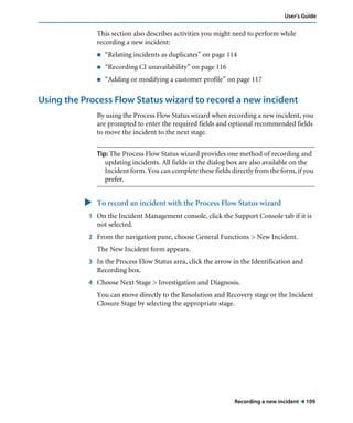 Recording a new incident ! 109
User’s Guide
This section also describes activities you might need to perform while
recording a new incident:
! “Relating incidents as duplicates” on page 114
! “Recording CI unavailability” on page 116
! “Adding or modifying a customer profile” on page 117
Using the Process Flow Status wizard to record a new incident
By using the Process Flow Status wizard when recording a new incident, you
are prompted to enter the required fields and optional recommended fields
to move the incident to the next stage.
Tip: The Process Flow Status wizard provides one method of recording and
updating incidents. All fields in the dialog box are also available on the
Incident form. You can complete these fields directly from the form, if you
prefer.
" To record an incident with the Process Flow Status wizard
1 On the Incident Management console, click the Support Console tab if it is
not selected.
2 From the navigation pane, choose General Functions > New Incident.
The New Incident form appears.
3 In the Process Flow Status area, click the arrow in the Identification and
Recording box.
4 Choose Next Stage > Investigation and Diagnosis.
You can move directly to the Resolution and Recovery stage or the Incident
Closure Stage by selecting the appropriate stage.
 
