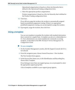 112 "Chapter 4—Working with Incident Management as support staff
BMC Remedy Service Desk: Incident Management 7.0
Operational categorization is based on a three-tier hierarchy that is
defined in the Operational Catalog configuration form.
c Select the appropriate product categorization.
Product categorization is based on a five-tier hierarchy that is defined in
the Product Catalog configuration form.
12 Click Save.
If you did not assign the incident, the incident is automatically assigned
based on predefined assignment routing. If there is no appropriate
predefined assignment routing, you are prompted to assign the incident.
13 If prompted, assign the incident, then click Save.
Using a template
You can use templates to populate the incident with standard information
that is entered on a regular basis. A template can also set a relationship to a
CI. Your administrator can create templates for commonly occurring
incidents, as described in the BMC Remedy IT Service Management 7.0
Configuration Guide.
" To use a template
1 On the Incident Management console, click the Support Console tab if it is
not selected.
2 From the navigation pane, choose General Functions > New Incident.
The New Incident form appears.
3 In the Process Flow Status area, in the Identification and Recording box,
choose Select Template.
If you belong to more than one support group, you are prompted to select
the appropriate support group first.
A list of templates available to your support group appears.
 