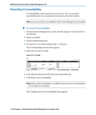 116 "Chapter 4—Working with Incident Management as support staff
BMC Remedy Service Desk: Incident Management 7.0
Recording CI unavailability
CI unavailability is the actual down-time of a CI. You can record CI
unavailability due to an unexpected circumstance from the incident.
Note: You can record CI unavailability only if Asset Management is installed.
" To record CI unavailability
1 On the Incident Management console, click the Support Console tab if it is
not selected.
2 Open an incident.
3 Click the Relationships tab.
4 To search for a CI, choose Quick Links > CI Search.
The CI Relationships Search form appears.
5 Select the CI in the CIs table.
Figure 4-9: CIs table
6 In the Relationship Type field, select the relationship type.
7 Click Relate with Unavailability.
Note: Relate with Unavailability is available only when you are searching for
CIs to relate to an incident.
The Configuration Item Unavailability form appears.
 