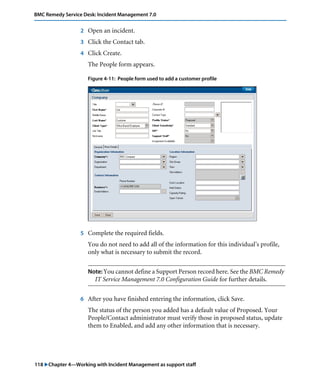 118 "Chapter 4—Working with Incident Management as support staff
BMC Remedy Service Desk: Incident Management 7.0
2 Open an incident.
3 Click the Contact tab.
4 Click Create.
The People form appears.
Figure 4-11: People form used to add a customer profile
5 Complete the required fields.
You do not need to add all of the information for this individual’s profile,
only what is necessary to submit the record.
Note: You cannot define a Support Person record here. See the BMC Remedy
IT Service Management 7.0 Configuration Guide for further details.
6 After you have finished entering the information, click Save.
The status of the person you added has a default value of Proposed. Your
People/Contact administrator must verify those in proposed status, update
them to Enabled, and add any other information that is necessary.
 
