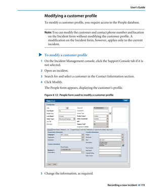 Recording a new incident ! 119
User’s Guide
Modifying a customer profile
To modify a customer profile, you require access to the People database.
Note: You can modify the customer and contact phone number and location
on the Incident form without modifying the customer profile. A
modification on the Incident form, however, applies only to the current
incident.
" To modify a customer profile
1 On the Incident Management console, click the Support Console tab if it is
not selected.
2 Open an incident.
3 Search for and select a customer in the Contact Information section.
4 Click Modify.
The People form appears, displaying the customer’s profile.
Figure 4-12: People form used to modify a customer profile
5 Change the information, as required.
 
