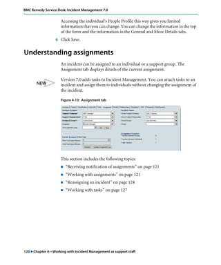 120 "Chapter 4—Working with Incident Management as support staff
BMC Remedy Service Desk: Incident Management 7.0
Accessing the individual’s People Profile this way gives you limited
information that you can change. You can change the information in the top
of the form and the information in the General and More Details tabs.
6 Click Save.
Understanding assignments
An incident can be assigned to an individual or a support group. The
Assignment tab displays details of the current assignment.
Version 7.0 adds tasks to Incident Management. You can attach tasks to an
incident and assign them to individuals without changing the assignment of
the incident.
Figure 4-13: Assignment tab
This section includes the following topics:
! “Receiving notification of assignments” on page 121
! “Working with assignments” on page 121
! “Reassigning an incident” on page 124
! “Working with tasks” on page 127
 