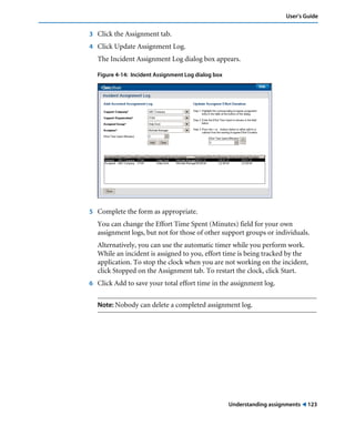 Understanding assignments ! 123
User’s Guide
3 Click the Assignment tab.
4 Click Update Assignment Log.
The Incident Assignment Log dialog box appears.
Figure 4-14: Incident Assignment Log dialog box
5 Complete the form as appropriate.
You can change the Effort Time Spent (Minutes) field for your own
assignment logs, but not for those of other support groups or individuals.
Alternatively, you can use the automatic timer while you perform work.
While an incident is assigned to you, effort time is being tracked by the
application. To stop the clock when you are not working on the incident,
click Stopped on the Assignment tab. To restart the clock, click Start.
6 Click Add to save your total effort time in the assignment log.
Note: Nobody can delete a completed assignment log.
 