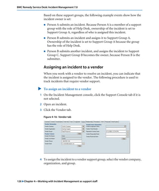 126 "Chapter 4—Working with Incident Management as support staff
BMC Remedy Service Desk: Incident Management 7.0
Based on these support groups, the following example events show how the
incident owner is set:
! Person A submits an incident. Because Person A is a member of a support
group with the role of Help Desk, ownership of the incident is set to
Support Group A, regardless of who is assigned this incident.
! Person B submits an incident and assigns it to Support Group A.
Ownership of the incident is set to Support Group A because the group
has the role of Help Desk.
! Person B submits another incident, and assigns the incident to Support
Group C. Support Group B becomes the owner, because Person B is the
submitter.
Assigning an incident to a vendor
When you work with a vendor to resolve an incident, you can indicate that
the incident is assigned to the vendor. The following procedure is used to
track incidents that require vendor support.
" To assign an incident to a vendor
1 On the Incident Management console, click the Support Console tab if it is
not selected.
2 Open an incident.
3 Click the Vendor tab.
Figure 4-16: Vendor tab
4 To assign the incident to a vendor support group, select the vendor company,
organization, and group.
 
