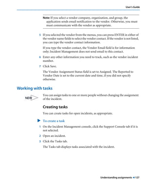 Understanding assignments ! 127
User’s Guide
Note: If you select a vendor company, organization, and group, the
application sends email notification to the vendor. Otherwise, you must
must communicate with the vendor as appropriate.
5 If you selected the vendor from the menus, you can press ENTER in either of
the vendor name fields to select the vendor contact. If the vendor is not listed,
you can type the vendor contact information.
If you type the vendor contact, the Vendor Email field is for information
only; Incident Management does not send email to this contact.
6 Enter any other information you need to track, such as the vendor incident
number.
7 Click Save.
The Vendor Assignment Status field is set to Assigned. The Reported to
Vendor Date is set to the current date and time, if you did not specify
otherwise.
Working with tasks
You can assign tasks to one or more people without changing the assignment
of the incident.
Creating tasks
You can create tasks for open incidents, as appropriate.
" To create a task
1 On the Incident Management console, click the Support Console tab if it is
not selected.
2 Open an incident.
3 Click the Tasks tab.
The Tasks tab displays tasks associated with the incident.
 