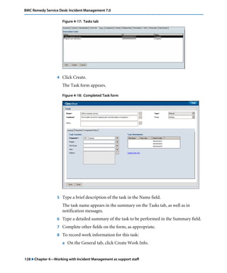 128 "Chapter 4—Working with Incident Management as support staff
BMC Remedy Service Desk: Incident Management 7.0
Figure 4-17: Tasks tab
4 Click Create.
The Task form appears.
Figure 4-18: Completed Task form
5 Type a brief description of the task in the Name field.
The task name appears in the summary on the Tasks tab, as well as in
notification messages.
6 Type a detailed summary of the task to be performed in the Summary field.
7 Complete other fields on the form, as appropriate.
8 To record work information for this task:
a On the General tab, click Create Work Info.
 