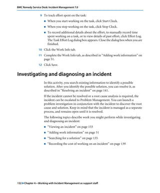 132 "Chapter 4—Working with Incident Management as support staff
BMC Remedy Service Desk: Incident Management 7.0
9 To track effort spent on the task:
! When you start working on the task, click Start Clock.
! When you stop working on the task, click Stop Clock.
! To record additional details about the effort, to manually record time
spent working on a task, or to view details of past effort, click Effort Log.
The Task Effort Log dialog box appears. Close the dialog box when you are
finished.
10 Click the Work Info tab.
11 Complete the Work Info tab, as described in “Adding work information” on
page 51.
12 Click Save.
Investigating and diagnosing an incident
In this activity, you search existing information to identify a possible
solution. After you identify the possible solution, you can resolve it, as
described in “Resolving an incident” on page 141.
If the incident cannot be resolved or a root cause analysis is required, the
incident can be escalated to Problem Management. You can launch a
problem investigation in conjunction with the incident to discover the root
cause and solution. Keep in mind that the incident is managed as a separate
process, and remains open until it is resolved.
The following topics describe work you might perform while investigating
and diagnosing an incident:
! “Viewing an incident” on page 133
! “Adding work information” on page 51
! “Searching for a solution” on page 135
! “Recording the cost of working on an incident” on page 139
 