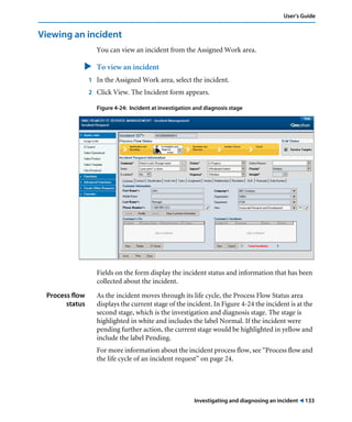 Investigating and diagnosing an incident ! 133
User’s Guide
Viewing an incident
You can view an incident from the Assigned Work area.
" To view an incident
1 In the Assigned Work area, select the incident.
2 Click View. The Incident form appears.
Figure 4-24: Incident at investigation and diagnosis stage
Fields on the form display the incident status and information that has been
collected about the incident.
Process flow
status
As the incident moves through its life cycle, the Process Flow Status area
displays the current stage of the incident. In Figure 4-24 the incident is at the
second stage, which is the investigation and diagnosis stage. The stage is
highlighted in white and includes the label Normal. If the incident were
pending further action, the current stage would be highlighted in yellow and
include the label Pending.
For more information about the incident process flow, see “Process flow and
the life cycle of an incident request” on page 24.
 