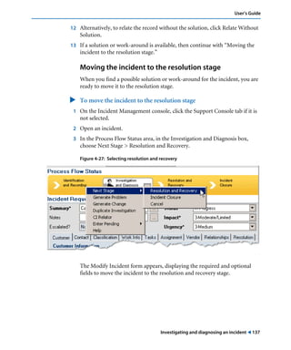 Investigating and diagnosing an incident ! 137
User’s Guide
12 Alternatively, to relate the record without the solution, click Relate Without
Solution.
13 If a solution or work-around is available, then continue with “Moving the
incident to the resolution stage.”
Moving the incident to the resolution stage
When you find a possible solution or work-around for the incident, you are
ready to move it to the resolution stage.
" To move the incident to the resolution stage
1 On the Incident Management console, click the Support Console tab if it is
not selected.
2 Open an incident.
3 In the Process Flow Status area, in the Investigation and Diagnosis box,
choose Next Stage > Resolution and Recovery.
Figure 4-27: Selecting resolution and recovery
.
The Modify Incident form appears, displaying the required and optional
fields to move the incident to the resolution and recovery stage.
 