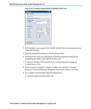 138 "Chapter 4—Working with Incident Management as support staff
BMC Remedy Service Desk: Incident Management 7.0
Figure 4-28: Completed required fields on Modify Incident form
4 If the incident is not assigned, the Modify Incident form also prompts you to
assign the incident.
5 Type the proposed resolution in the Resolution field.
6 Summarize the work you performed to find the proposed resolution by
completing the fields in the Add Work Info area.
7 To prevent changes to this record of your work performed, change the
Locked status to Yes.
8 If this incident is linked to a request, to allow the customer to see this
summary of work performed, change the View Access status to External.
9 To complete recommended optional information:
a Click the Optional Information tab.
 