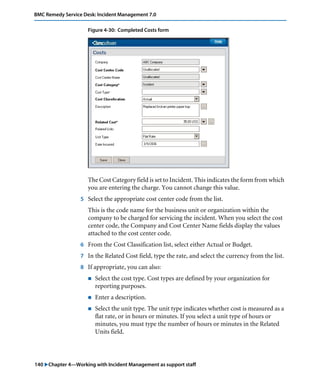 140 "Chapter 4—Working with Incident Management as support staff
BMC Remedy Service Desk: Incident Management 7.0
Figure 4-30: Completed Costs form
The Cost Category field is set to Incident. This indicates the form from which
you are entering the charge. You cannot change this value.
5 Select the appropriate cost center code from the list.
This is the code name for the business unit or organization within the
company to be charged for servicing the incident. When you select the cost
center code, the Company and Cost Center Name fields display the values
attached to the cost center code.
6 From the Cost Classification list, select either Actual or Budget.
7 In the Related Cost field, type the rate, and select the currency from the list.
8 If appropriate, you can also:
! Select the cost type. Cost types are defined by your organization for
reporting purposes.
! Enter a description.
! Select the unit type. The unit type indicates whether cost is measured as a
flat rate, or in hours or minutes. If you select a unit type of hours or
minutes, you must type the number of hours or minutes in the Related
Units field.
 