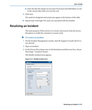 Resolving an incident ! 141
User’s Guide
! Enter the date the charge was incurred. If you leave this field blank, it is set
to the current date when you save the cost.
9 Click Save.
The totals for budgeted and actual costs appear at the bottom of the table.
10 Repeat steps 4 through 9 for each cost associated with the incident.
Resolving an incident
The main purpose of this activity is to resolve and recover from the service
disruption to enable the customer to resume work.
" To resolve an incident
1 On the Incident Management console, click the Support Console tab if it is
not selected.
2 Open an incident.
3 In the Process Flow Status area, in the Resolution and Recovery box, choose
Next Stage > Incident Closure.
The Modify Incident form appears.
Figure 4-31: Modify Incident form
 