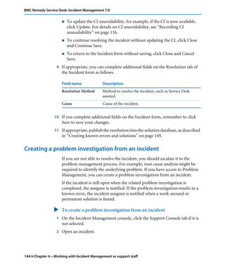 144 "Chapter 4—Working with Incident Management as support staff
BMC Remedy Service Desk: Incident Management 7.0
! To update the CI unavailability, for example, if the CI is now available,
click Update. For details on CI unavailability, see “Recording CI
unavailability” on page 116.
! To continue resolving the incident without updating the CI, click Close
and Continue Save.
! To return to the Incident form without saving, click Close and Cancel
Save.
9 If appropriate, you can complete additional fields on the Resolution tab of
the Incident form as follows.
10 If you complete additional fields on the Incident form, remember to click
Save to save your changes.
11 If appropriate, publish the resolution into the solution database, as described
in “Creating known errors and solutions” on page 149.
Creating a problem investigation from an incident
If you are not able to resolve the incident, you should escalate it to the
problem management process. For example, root cause analysis might be
required to identify the underlying problem. If you have access to Problem
Management, you can create a problem investigation from an incident.
If the incident is still open when the related problem investigation is
completed, the assignee is notified. If the problem investigation results in a
known error, the incident assignee is notified when a work-around or
permanent solution is found.
" To create a problem investigation from an incident
1 On the Incident Management console, click the Support Console tab if it is
not selected.
2 Open an incident.
Field name Description
Resolution Method Method to resolve the incident, such as Service Desk
assisted.
Cause Cause of the incident.
 