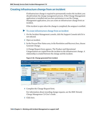 146 "Chapter 4—Working with Incident Management as support staff
BMC Remedy Service Desk: Incident Management 7.0
Creating infrastructure change from an incident
If infrastructure change is required to permanently resolve the incident, you
should initiate the change management process. If the Change Management
application is installed and you have permission to use the Change
Management application, you can create an infrastructure change from an
incident.
If the incident is open when the change is completed, the assignee is notified.
" To create infrastructure change from an incident
1 On the Incident Management console, click the Support Console tab if it is
not selected.
2 Open an incident.
3 In the Process Flow Status area, in the Resolution and Recovery box, choose
Generate Change.
A Change Request form appears. The Product and Operational
Categorization are copied from the incident to the infrastructure change. A
relationship is created between the change and the incident.
Figure 4-36: Change generated from incident
4 Complete the Change Request form.
For information about recording change requests, see the BMC Remedy
Change Management 7.0 User’s Guide.
5 Click Save.
 