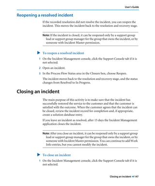 Closing an incident ! 147
User’s Guide
Reopening a resolved incident
If the recorded resolution did not resolve the incident, you can reopen the
incident. This moves the incident back to the resolution and recovery stage.
Note: If the incident is closed, it can be reopened only by a support group
lead or support group manager for the group that owns the incident, or by
someone with Incident Master permission.
" To reopen a resolved incident
1 On the Incident Management console, click the Support Console tab if it is
not selected.
2 Open an incident.
3 In the Process Flow Status area in the Closure box, choose Reopen.
The incident moves back to the resolution and recovery stage, and the status
changes from Resolved to In Progress.
Closing an incident
The main purpose of this activity is to make sure that the incident has
successfully restored the service to the customer and that the customer is
satisfied with the outcome. When the customer agrees that the incident can
be closed, review the incident record for completion and, if appropriate,
create a solution database entry.
If you leave an incident as resolved, after 15 days the Incident Management
application closes the incident.
Note: After you close an incident, it can be reopened only by a support group
lead or support group manager for the group that owns the incident, or by
someone with Incident Master permission. You can continue to add Work
Info entries, but you cannot modify the incident.
" To close an incident
1 On the Incident Management console, click the Support Console tab if it is
not selected.
 
