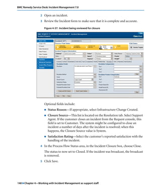 148 "Chapter 4—Working with Incident Management as support staff
BMC Remedy Service Desk: Incident Management 7.0
2 Open an incident.
3 Review the Incident form to make sure that it is complete and accurate.
Figure 4-37: Incident being reviewed for closure
Optional fields include:
! Status Reason—If appropriate, select Infrastructure Change Created.
! Closure Source—This list is located on the Resolution tab. Select Support
Agent. If the customer closes an incident from the Request console, this
field is set to Customer. The system might be configured to close an
incident a number of days after the incident is resolved; when this
happens, the Closure Source value is System.
! Satisfaction Rating—Select the customer’s reported satisfaction with the
handling of the incident.
4 In the Process Flow Status area, in the Incident Closure box, choose Close.
The status to now set to Closed. If the incident was broadcast, the broadcast
is removed.
5 Click Save.
 