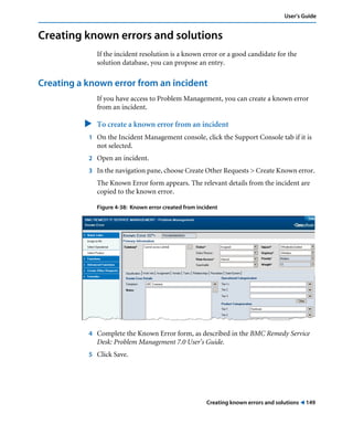 Creating known errors and solutions ! 149
User’s Guide
Creating known errors and solutions
If the incident resolution is a known error or a good candidate for the
solution database, you can propose an entry.
Creating a known error from an incident
If you have access to Problem Management, you can create a known error
from an incident.
" To create a known error from an incident
1 On the Incident Management console, click the Support Console tab if it is
not selected.
2 Open an incident.
3 In the navigation pane, choose Create Other Requests > Create Known error.
The Known Error form appears. The relevant details from the incident are
copied to the known error.
Figure 4-38: Known error created from incident
4 Complete the Known Error form, as described in the BMC Remedy Service
Desk: Problem Management 7.0 User’s Guide.
5 Click Save.
 