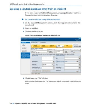 150 "Chapter 4—Working with Incident Management as support staff
BMC Remedy Service Desk: Incident Management 7.0
Creating a solution database entry from an incident
If you have access to Problem Management, you can publish the resolution
from an incident into the solution database.
" To create a solution entry from an incident
1 On the Incident Management console, click the Support Console tab if it is
not selected.
2 Open an incident.
3 Click the Resolution tab.
Figure 4-39: Incident form open to the Resolution tab
4 Click Create and Edit Solution.
The Solution form appears. The resolution details are already copied into the
form.
 
