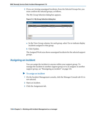 156 "Chapter 5—Working with Incident Management as a manager
BMC Remedy Service Desk: Incident Management 7.0
3 If you are viewing unassigned incidents, from the Selected Groups list, you
must confirm the selected groups, as follows.
The My Group Selection dialog box appears.
Figure 5-2: My Group Selection dialog box
a In the View Group column, for each group, select Yes to indicate display
incidents assigned to that group.
b Click Update.
The Assigned Work area shows unassigned incidents for the selected support
groups.
Assigning an incident
You can assign the incident to anyone within your support group. To
reassign the incident to another support group or to an assignee in another
support group, see “Reassigning an incident” on page 124.
" To assign an incident
1 On the Incident Management console, click the Manager Console tab if it is
not selected.
2 Open an incident.
3 Click the Assignment tab.
 