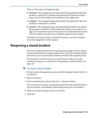 Reopening a closed incident ! 159
User’s Guide
There are three types of assignment logs:
! Initiated—This assignment log is generated by the application when the
incident is submitted. It indicates who generated the incident and how
long it took for the incident to be submitted to the application.
! Assigned—This assignment log is generated by the application when the
incident is reassigned or resolved.
! Assisted—This assignment log is manually generated when a user follows
the procedure described in “Recording time worked on an incident” on
page 122. It tracks the amount of time spent by an individual who assisted
with the incident, but who was not officially assigned to the incident.
The fields for Group Transfers, Individual Transfers, and Total Transfers
track the reassignments of the incident.
Reopening a closed incident
If you are a support group lead or support group manager, you can reopen
closed incidents that your support group owns. If you have Incident Master
permission, you can also reopen incidents owned by other support groups.
If an incident is resolved, but not yet closed, anyone with access to the
incident can reopen it, as described in “Reopening a resolved incident” on
page 147.
" To reopen a closed incident
1 On the Incident Management console, click the Manager Console tab if it is
not selected.
2 Open an incident.
3 In the navigation pane, choose Functions > Reopen Incident.
This creates a new incident, copying information from the closed incident to
the new incident, and defining a relationship between the two incidents.
4 Make any required changes to the new incident.
5 Click Save.
 