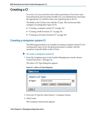 164 "Chapter 6—Managing configuration items
BMC Remedy Service Desk: Incident Management 7.0
Creating a CI
To create a CI, you must have Asset Admin permission. If you have Asset
User permission and you need to modify a CI, your administrator must open
the appropriate CI, and then relate your support group to the CI.
The fields on the CI form vary with the CI type. This section provides
examples of creating three types of CIs:
! “Creating a computer system CI” on page 164
! “Creating a bulk inventory CI” on page 167
! “Creating an inventory location CI” on page 169
Creating a computer system CI
The following procedure is an example of creating a computer system CI. For
creating other types of CIs, the general procedure is similar, with the
exception of specific fields on the CI form.
" To create a computer system CI
1 From the navigation pane in the Incident Management console, choose
General Functions > Manage CIs.
The Select a CI Type dialog box appears.
Figure 6-1: Select a CI Type dialog box
2 From the CI Type list, select System > Computer System.
3 Click Create.
The Computer System form appears.
 