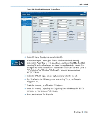 Creating a CI ! 165
User’s Guide
Figure 6-2: Completed Computer System form
4 In the CI Name field, type a name for the CI.
When creating a CI name, you should follow a consistent naming
convention. According to ITIL guidelines, identifiers should be short but
meaningful, and for hardware, not based on supplier device names. For
example, the name could include an indicator of the CI’s function (such as
“Workstation” or “Monitor”) followed by a numeric code, such as
MONITOR100.
5 In the CI ID field, type a unique alphanumeric value for the CI.
6 Specify whether the CI is supported by selecting Yes or No from the
Supported list.
7 Select the company to which this CI belongs.
8 From the Primary Capability and Capability lists, select the roles this CI
performs in your company’s topology.
9 Select a status from the Status list.
 