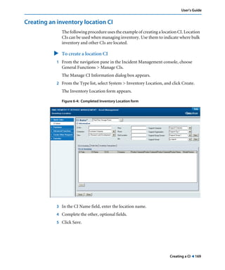 Creating a CI ! 169
User’s Guide
Creating an inventory location CI
The following procedure uses the example of creating a location CI. Location
CIs can be used when managing inventory. Use them to indicate where bulk
inventory and other CIs are located.
" To create a location CI
1 From the navigation pane in the Incident Management console, choose
General Functions > Manage CIs.
The Manage CI Information dialog box appears.
2 From the Type list, select System > Inventory Location, and click Create.
The Inventory Location form appears.
Figure 6-4: Completed Inventory Location form
3 In the CI Name field, enter the location name.
4 Complete the other, optional fields.
5 Click Save.
 