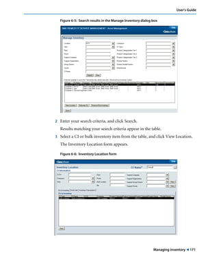 Managing inventory ! 171
User’s Guide
Figure 6-5: Search results in the Manage Inventory dialog box
2 Enter your search criteria, and click Search.
Results matching your search criteria appear in the table.
3 Select a CI or bulk inventory item from the table, and click View Location.
The Inventory Location form appears.
Figure 6-6: Inventory Location form
 