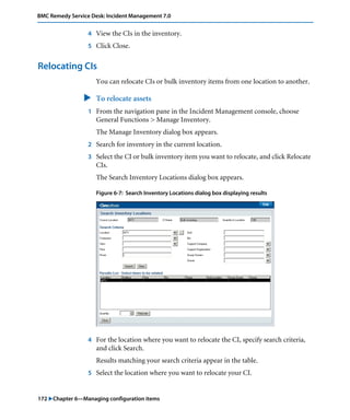 172 "Chapter 6—Managing configuration items
BMC Remedy Service Desk: Incident Management 7.0
4 View the CIs in the inventory.
5 Click Close.
Relocating CIs
You can relocate CIs or bulk inventory items from one location to another.
" To relocate assets
1 From the navigation pane in the Incident Management console, choose
General Functions > Manage Inventory.
The Manage Inventory dialog box appears.
2 Search for inventory in the current location.
3 Select the CI or bulk inventory item you want to relocate, and click Relocate
CIs.
The Search Inventory Locations dialog box appears.
Figure 6-7: Search Inventory Locations dialog box displaying results
4 For the location where you want to relocate the CI, specify search criteria,
and click Search.
Results matching your search criteria appear in the table.
5 Select the location where you want to relocate your CI.
 