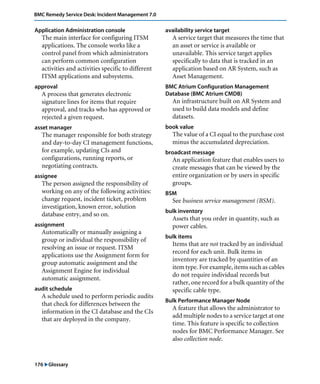 176 "Glossary
BMC Remedy Service Desk: Incident Management 7.0
Application Administration console
The main interface for configuring ITSM
applications. The console works like a
control panel from which administrators
can perform common configuration
activities and activities specific to different
ITSM applications and subsystems.
approval
A process that generates electronic
signature lines for items that require
approval, and tracks who has approved or
rejected a given request.
asset manager
The manager responsible for both strategy
and day-to-day CI management functions,
for example, updating CIs and
configurations, running reports, or
negotiating contracts.
assignee
The person assigned the responsibility of
working on any of the following activities:
change request, incident ticket, problem
investigation, known error, solution
database entry, and so on.
assignment
Automatically or manually assigning a
group or individual the responsibility of
resolving an issue or request. ITSM
applications use the Assignment form for
group automatic assignment and the
Assignment Engine for individual
automatic assignment.
audit schedule
A schedule used to perform periodic audits
that check for differences between the
information in the CI database and the CIs
that are deployed in the company.
availability service target
A service target that measures the time that
an asset or service is available or
unavailable. This service target applies
specifically to data that is tracked in an
application based on AR System, such as
Asset Management.
BMC Atrium Configuration Management
Database (BMC Atrium CMDB)
An infrastructure built on AR System and
used to build data models and define
datasets.
book value
The value of a CI equal to the purchase cost
minus the accumulated depreciation.
broadcast message
An application feature that enables users to
create messages that can be viewed by the
entire organization or by users in specific
groups.
BSM
See business service management (BSM).
bulk inventory
Assets that you order in quantity, such as
power cables.
bulk items
Items that are not tracked by an individual
record for each unit. Bulk items in
inventory are tracked by quantities of an
item type. For example, items such as cables
do not require individual records but
rather, one record for a bulk quantity of the
specific cable type.
Bulk Performance Manager Node
A feature that allows the administrator to
add multiple nodes to a service target at one
time. This feature is specific to collection
nodes for BMC Performance Manager. See
also collection node.
 