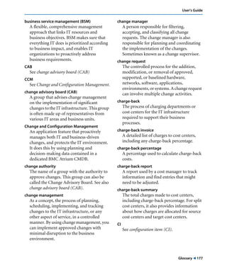 Glossary ! 177
User’s Guide
business service management (BSM)
A flexible, comprehensive management
approach that links IT resources and
business objectives. BSM makes sure that
everything IT does is prioritized according
to business impact, and enables IT
organizations to proactively address
business requirements.
CAB
See change advisory board (CAB)
CCM
See Change and Configuration Management.
change advisory board (CAB)
A group that advises change management
on the implementation of significant
changes to the IT infrastructure. This group
is often made up of representatives from
various IT areas and business units.
Change and Configuration Management
An application feature that proactively
manages both IT and business-driven
changes, and protects the IT environment.
It does this by using planning and
decision-making data contained in a
dedicated BMC Atrium CMDB.
change authority
The name of a group with the authority to
approve changes. This group can also be
called the Change Advisory Board. See also
change advisory board (CAB).
change management
As a concept, the process of planning,
scheduling, implementing, and tracking
changes to the IT infrastructure, or any
other aspect of service, in a controlled
manner. By using change management, you
can implement approved changes with
minimal disruption to the business
environment.
change manager
A person responsible for filtering,
accepting, and classifying all change
requests. The change manager is also
responsible for planning and coordinating
the implementation of the changes.
Sometimes known as a change supervisor.
change request
The controlled process for the addition,
modification, or removal of approved,
supported, or baselined hardware,
networks, software, applications,
environments, or systems. A change request
can involve multiple change activities.
charge-back
The process of charging departments or
cost centers for the IT infrastructure
required to support their business
processes.
charge-back invoice
A detailed list of charges to cost centers,
including any charge-back percentage.
charge-back percentage
A percentage used to calculate charge-back
costs.
charge-back report
A report used by a cost manager to track
information and find entries that might
need to be adjusted.
charge-back summary
The total charges made to cost centers,
including charge-back percentage. For split
cost centers, it also provides information
about how charges are allocated for source
cost centers and target cost centers.
CI
See configuration item (CI).
 