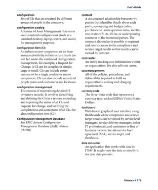 Glossary ! 179
User’s Guide
configuration
Sets of CIs that are required by different
groups of people in the company.
configuration catalog
A feature of Asset Management that stores
your standard configurations (such as a
standard desktop, laptop, server, and so on)
for management purposes.
configuration item (CI)
An infrastructure component or an item
associated with the infrastructure that is (or
will be) under the control of configuration
management, for example, a Request for
Change. A CI can be complex or simple,
large or small. CIs can include entire
systems or be a single module or minor
component. CIs can also include records of
people (users and customers) and locations.
configuration management
The process of maintaining detailed IT
inventory records. It involves identifying
and defining the CIs in a system, recording
and reporting the status of all CIs and
requests for change, and verifying the
completeness and correctness of all CIs. See
also configuration item (CI).
Configuration Management Database
See BMC Atrium Configuration
Management Database (BMC Atrium
CMDB).
contract
A documented relationship between two
parties that identifies details about each
party, accounting and budget codes,
purchase cost, and expiration dates, and ties
one or more SLAs, OLAs, or underpinning
contracts to the interested parties. The
contract also makes it possible to segment
and restrict access to the compliance and
service target results so that results can be
viewed by contract.
cost center
An entity tracking cost information within
an organization. See also split cost center.
cost management
All of the policies, procedures, and
deliverables required to fulfil an
organization’s costing and charging
requirements.
currency code
The three-letter code that represents a
currency type, such as USD for United States
Dollars.
dashboard
Web-based, graphical user interface using
flashboards where compliance and service
target results can be viewed by service level
managers, service delivery managers, other
IT professionals, and customers or line of
business owners. See also service level
agreement (SLA), service target, and
flashboard.
data consumer
An application that works with data in
ITSM. It might view the data or modify it.
See also data provider.
 