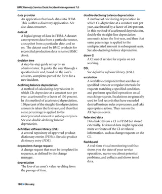 180 "Glossary
BMC Remedy Service Desk: Incident Management 7.0
data provider
An application that loads data into ITSM.
This is often a discovery application. See
also data consumer.
dataset
A logical group of data in ITSM. A dataset
can represent data from a particular source,
a snapshot from a particular date, and so
on. The dataset used by BMC products for
reconciled production data is named BMC
Asset.
decision tree
A step-by-step guide set up by an
administrator. It guides the user through a
questionnaire and, based on the user’s
answers, completes part of the form for a
new incident.
declining balance depreciation
A method of calculating depreciation in
which CIs depreciate at a constant rate per
year, accelerated by a factor of 150 percent.
In this method of accelerated depreciation,
150 percent of the straight-line depreciation
amount is taken the first year, and then that
same percentage is applied to the
undepreciated amount in subsequent years.
See also double-declining balance
depreciation.
definitive software library (DSL)
A central repository of approved product
dictionary entries (PDEs). See also product
dictionary entry (PDE).
dependent change request
A change request that must be completed in
sequence, as defined by the change
manager.
depreciation
The loss of an asset’s value resulting from
the passage of time.
double-declining balance depreciation
A method of calculating depreciation in
which CIs depreciate at a constant rate per
year, accelerated by a factor of 200 percent.
In this method of accelerated depreciation,
double the straight-line depreciation
amount is taken the first year, and then that
same percentage is applied to the
undepreciated amount in subsequent years.
See also declining balance depreciation.
down CI
A CI out of service for repairs or not
working.
DSL
See definitive software library (DSL).
escalation
A workflow component that searches at
specified times or at regular intervals for
requests matching a specified condition,
and performs specified operations on all
matching requests. Escalations are generally
used to find records that have exceeded
desired business rules or processes, and take
appropriate action. They run on the
AR System server.
federated data
Data linked from a CI in ITSM but stored
externally. Federated data might represent
more attributes of the CI or related
information, such as change requests on the
CI.
flashboard
A real-time visual monitoring tool that
shows you the state of your service
operations, warns you about potential
problems, and collects and shows trend
data.
 