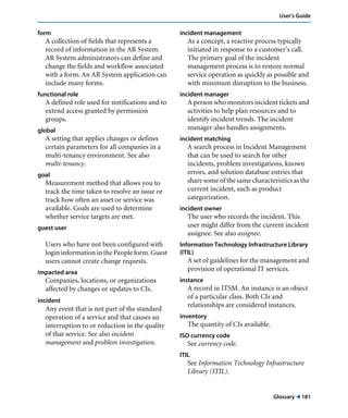 Glossary ! 181
User’s Guide
form
A collection of fields that represents a
record of information in the AR System.
AR System administrators can define and
change the fields and workflow associated
with a form. An AR System application can
include many forms.
functional role
A defined role used for notifications and to
extend access granted by permission
groups.
global
A setting that applies changes or defines
certain parameters for all companies in a
multi-tenancy environment. See also
multi-tenancy.
goal
Measurement method that allows you to
track the time taken to resolve an issue or
track how often an asset or service was
available. Goals are used to determine
whether service targets are met.
guest user
Users who have not been configured with
login information in the People form. Guest
users cannot create change requests.
impacted area
Companies, locations, or organizations
affected by changes or updates to CIs.
incident
Any event that is not part of the standard
operation of a service and that causes an
interruption to or reduction in the quality
of that service. See also incident
management and problem investigation.
incident management
As a concept, a reactive process typically
initiated in response to a customer’s call.
The primary goal of the incident
management process is to restore normal
service operation as quickly as possible and
with minimum disruption to the business.
incident manager
A person who monitors incident tickets and
activities to help plan resources and to
identify incident trends. The incident
manager also handles assignments.
incident matching
A search process in Incident Management
that can be used to search for other
incidents, problem investigations, known
errors, and solution database entries that
share some of the same characteristics as the
current incident, such as product
categorization.
incident owner
The user who records the incident. This
user might differ from the current incident
assignee. See also assignee.
Information Technology Infrastructure Library
(ITIL)
A set of guidelines for the management and
provision of operational IT services.
instance
A record in ITSM. An instance is an object
of a particular class. Both CIs and
relationships are considered instances.
inventory
The quantity of CIs available.
ISO currency code
See currency code.
ITIL
See Information Technology Infrastructure
Library (ITIL).
 